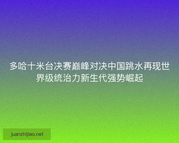 多哈十米台决赛巅峰对决中国跳水再现世界级统治力新生代强势崛起