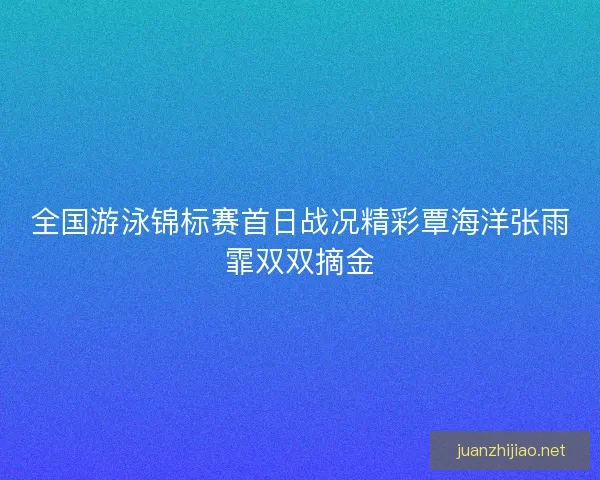 全国游泳锦标赛首日战况精彩覃海洋张雨霏双双摘金