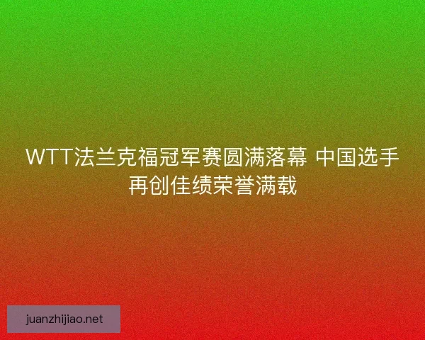 WTT法兰克福冠军赛圆满落幕 中国选手再创佳绩荣誉满载