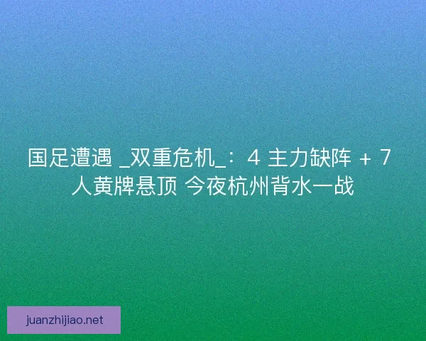 国足遭遇 _双重危机_：4 主力缺阵 + 7 人黄牌悬顶 今夜杭州背水一战