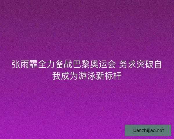 张雨霏全力备战巴黎奥运会 务求突破自我成为游泳新标杆